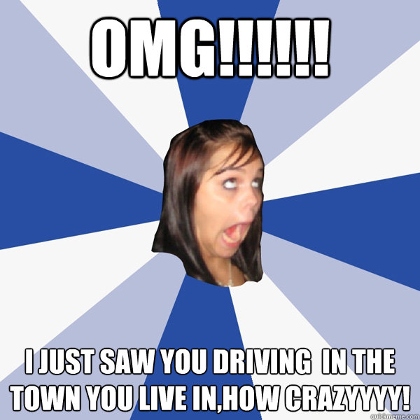 OMG!!!!!! I just saw you driving  in the town you live in,how crazyyyy!
  Annoying Facebook Girl