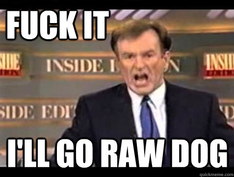 FUCK IT I'LL GO RAW DOG  Fuck it