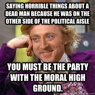 Saying horrible things about a dead man because he was on the other side of the political aisle You must be the party with the moral high ground.  Condescending Wonka