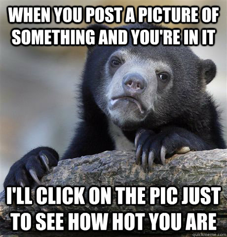 When you post a picture of something and you're in it i'll click on the pic just to see how hot you are  Confession Bear