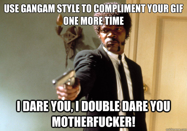 Use gangam style to compliment your gif one more time i dare you, i double dare you motherfucker!  Samuel L Jackson