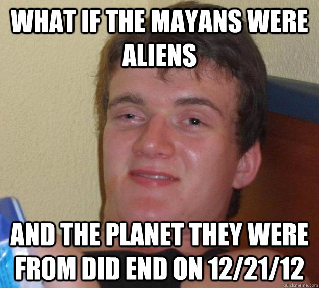 What if the mayans were aliens and the planet they were from did end on 12/21/12  10 Guy