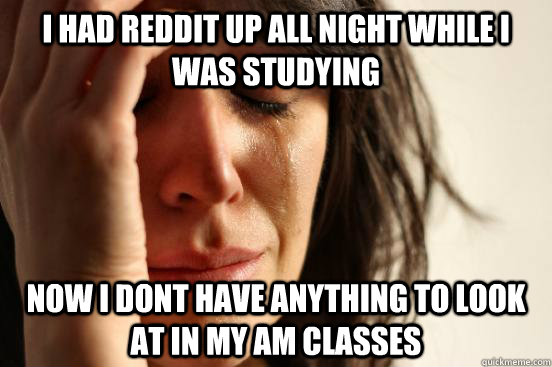 I had reddit up all night while i was studying now i dont have anything to look at in my AM classes  First World Problems