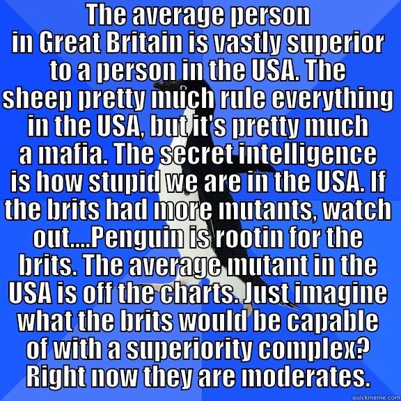  THE AVERAGE PERSON IN GREAT BRITAIN IS VASTLY SUPERIOR TO A PERSON IN THE USA. THE SHEEP PRETTY MUCH RULE EVERYTHING IN THE USA, BUT IT'S PRETTY MUCH A MAFIA. THE SECRET INTELLIGENCE IS HOW STUPID WE ARE IN THE USA. IF THE BRITS HAD MORE MUTANTS, WATCH OU Socially Awkward Penguin