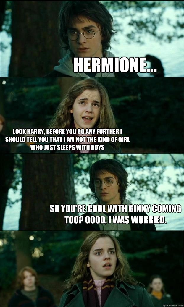 hermione... Look harry, before you go any further I should tell you that I am not the kind of girl who just sleeps with boys So you're cool with Ginny coming too? Good, I was worried.  Horny Harry