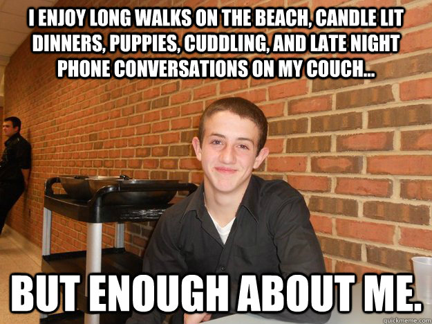 I enjoy long walks on the beach, candle lit dinners, puppies, cuddling, and late night phone conversations on my couch... but enough about me. - I enjoy long walks on the beach, candle lit dinners, puppies, cuddling, and late night phone conversations on my couch... but enough about me.  Quickmeme