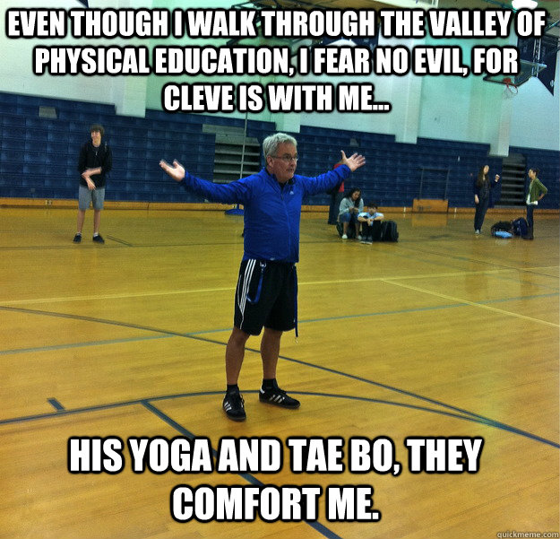 Even though i walk through the valley of Physical education, i fear no evil, for cleve is with me... His yoga and tae bo, they comfort me.  Messiah Gym Teacher