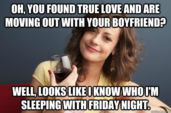 Oh, you found true love and are moving out with your boyfriend? Well, looks like I know who I'm sleeping with friday night.  Forever Resentful Mother