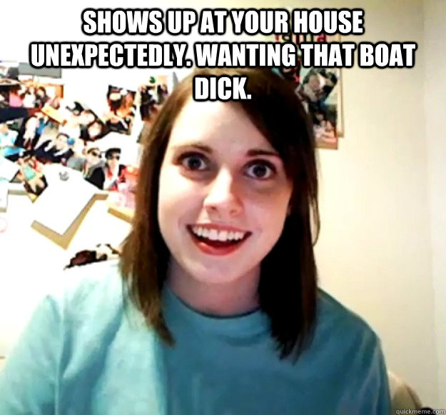Shows up at your house unexpectedly. wanting that boat dick.   Overly Attached Girlfriend