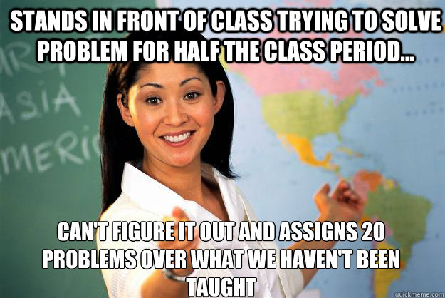 Stands in front of class trying to solve problem for half the class period... Can't figure it out and assigns 20 problems over what we haven't been taught  Unhelpful High School Teacher