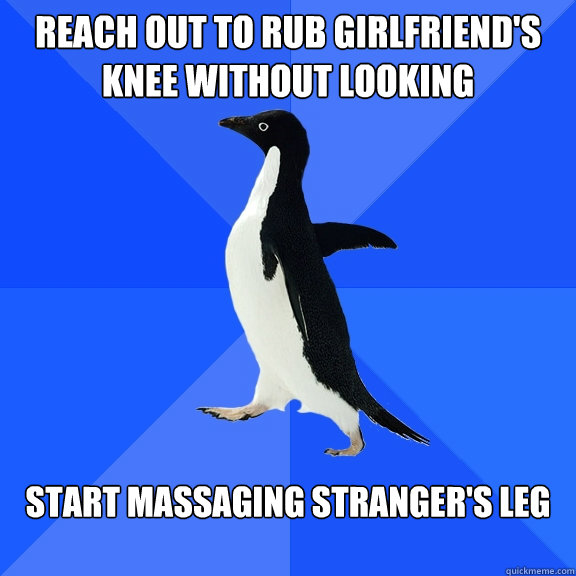 Reach out to rub girlfriend's knee without looking Start massaging stranger's leg  Socially Awkward Penguin