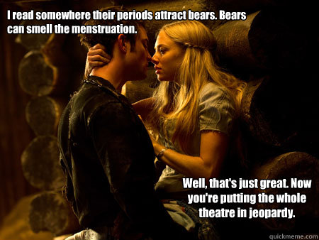 I read somewhere their periods attract bears. Bears can smell the menstruation.  Well, that's just great. Now you're putting the whole theatre in jeopardy.  - I read somewhere their periods attract bears. Bears can smell the menstruation.  Well, that's just great. Now you're putting the whole theatre in jeopardy.   Cappuccetto rosso LOAL