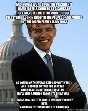 And now, a word from the president! 
Damn it feels good to be a gangsta 
Gettin voted into the white house 
Everything lookin good to the people of the world 
But the mafia family is my boss So voters of the world keep supportin' me 
And I promise to take - And now, a word from the president! 
Damn it feels good to be a gangsta 
Gettin voted into the white house 
Everything lookin good to the people of the world 
But the mafia family is my boss So voters of the world keep supportin' me 
And I promise to take  Scumbag Obama