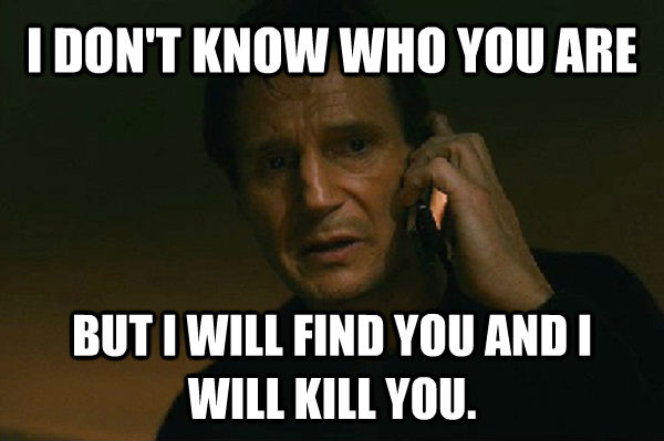 I DON'T KNOW WHO YOU ARE BUT I WILL FIND YOU AND I WILL KILL YOU.  Liam Neeson Taken