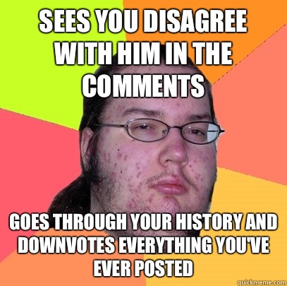 Sees you disagree with him in the comments Goes through your history and downvotes everything you've ever posted  Butthurt Dweller