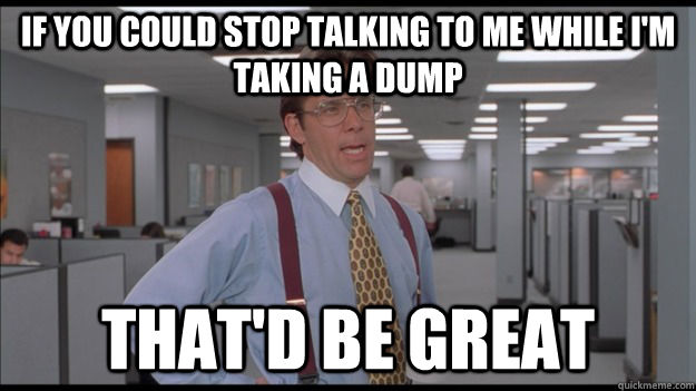 If you could stop talking to me while i'm taking a dump That'd be great - If you could stop talking to me while i'm taking a dump That'd be great  Office Space Lumbergh HD