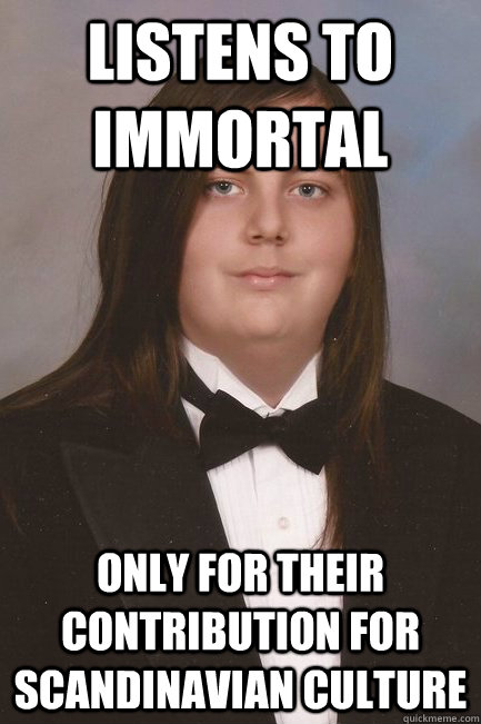 Listens to Immortal Only for their contribution for Scandinavian Culture  Sophisticated Metal-Head