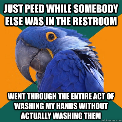 just peed while somebody else was in the restroom went through the entire act of washing my hands without actually washing them  Paranoid Parrot
