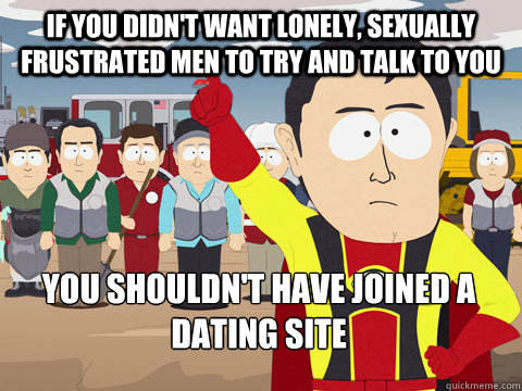 if you didn't want lonely, sexually frustrated men to try and talk to you you shouldn't have joined a dating site  - if you didn't want lonely, sexually frustrated men to try and talk to you you shouldn't have joined a dating site   Captain Hindsight