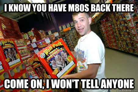 i know you have m80s back there come on, i won't tell anyone  