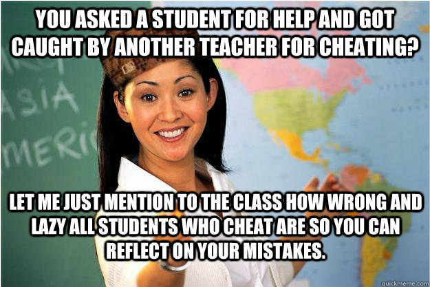 You asked a student for help and got caught by another teacher for cheating? Let me just mention to the class how wrong and lazy all students who cheat are so you can reflect on your mistakes. - You asked a student for help and got caught by another teacher for cheating? Let me just mention to the class how wrong and lazy all students who cheat are so you can reflect on your mistakes.  Scumbag Teacher