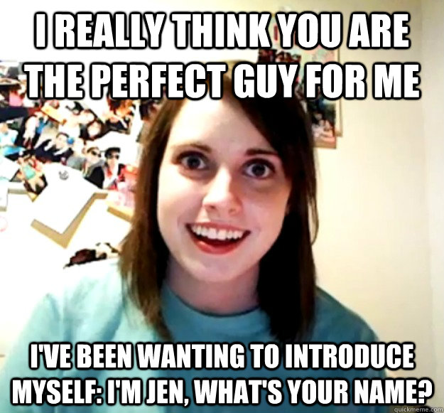 i really think you are the perfect guy for me i've been wanting to introduce myself: i'm jen, what's your name?  Overly Attached Girlfriend