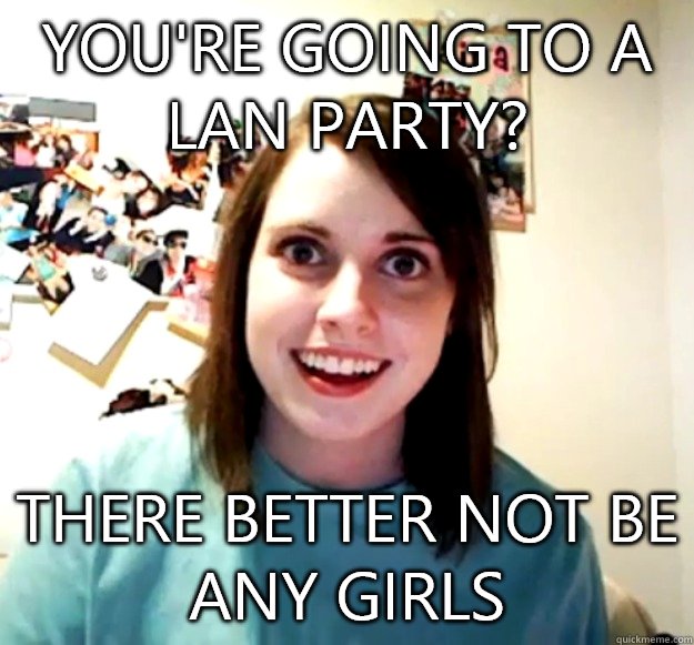 You're going to a LAN party? There better not be any girls  Overly Attached Girlfriend