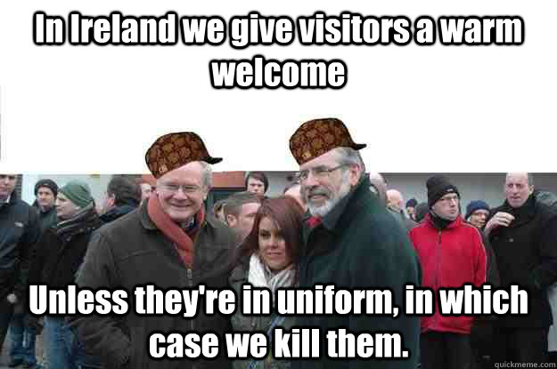 In Ireland we give visitors a warm welcome Unless they're in uniform, in which case we kill them.  Scumbag IRA