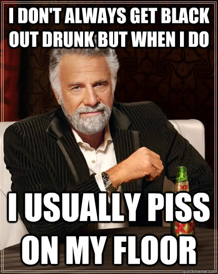 I don't always get black out drunk but when i do i usually piss on my floor  The Most Interesting Man In The World