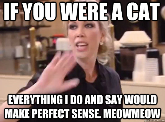 If you were a Cat Everything I do and say would make perfect sense. meowmeow  