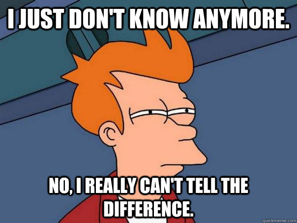 I just don't know anymore. No, I really can't tell the difference. - I just don't know anymore. No, I really can't tell the difference.  Futurama Fry