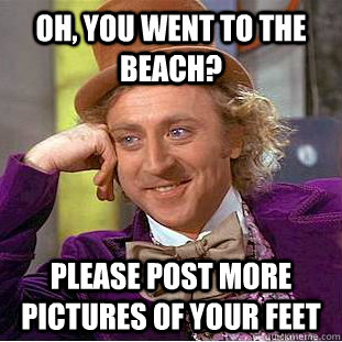 Oh, you went to the beach? Please post more pictures of your feet  Condescending Wonka