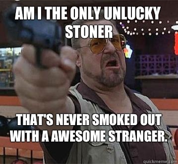 Am I the only unlucky stoner That's never smoked out with a awesome stranger.
   Pedantic Walter