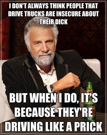 I don't always think people that drive trucks are insecure about their dick But when i do, it's because they're driving like a prick  The Most Interesting Man In The World