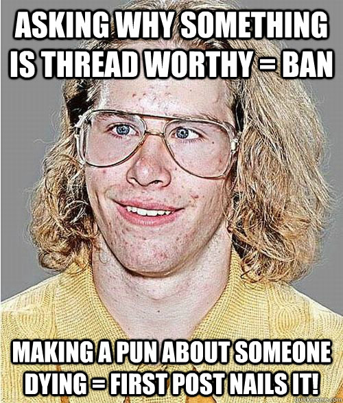 Asking why something is thread worthy = BAN Making a pun about someone dying = FIRST POST NAILS IT!  