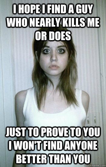 I hope i find a guy who nearly kills me or does just to prove to you i won't find anyone better than you  Overly Attached Ex-Girlfriend