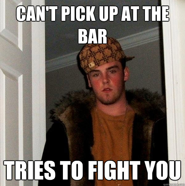 can't pick up at the bar tries to fight you  Scumbag