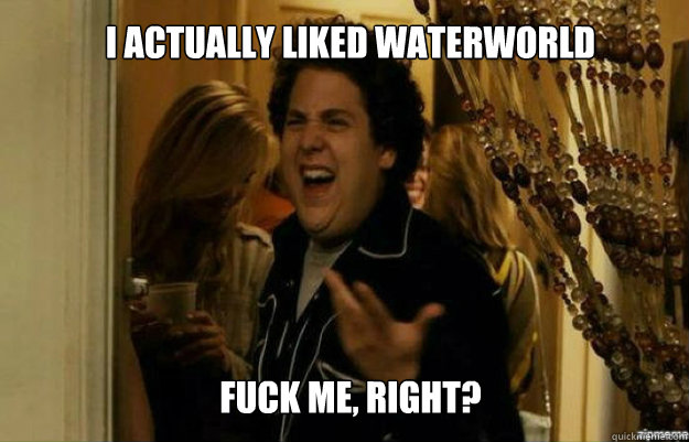 I actually liked waterworld FUCK ME, RIGHT?  fuck me right