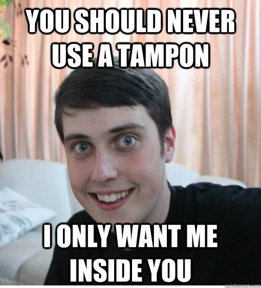 You should never use a tampon I only want me inside you   Overly Attached Boyfriend