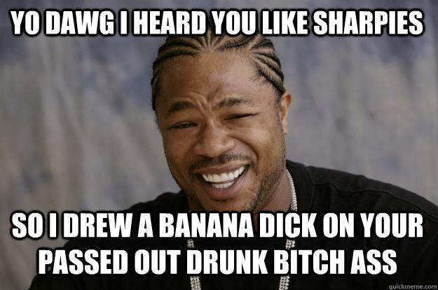 yo dawg i heard you like sharpies so i drew a banana dick on your passed out drunk bitch ass  - yo dawg i heard you like sharpies so i drew a banana dick on your passed out drunk bitch ass   Xzibit meme