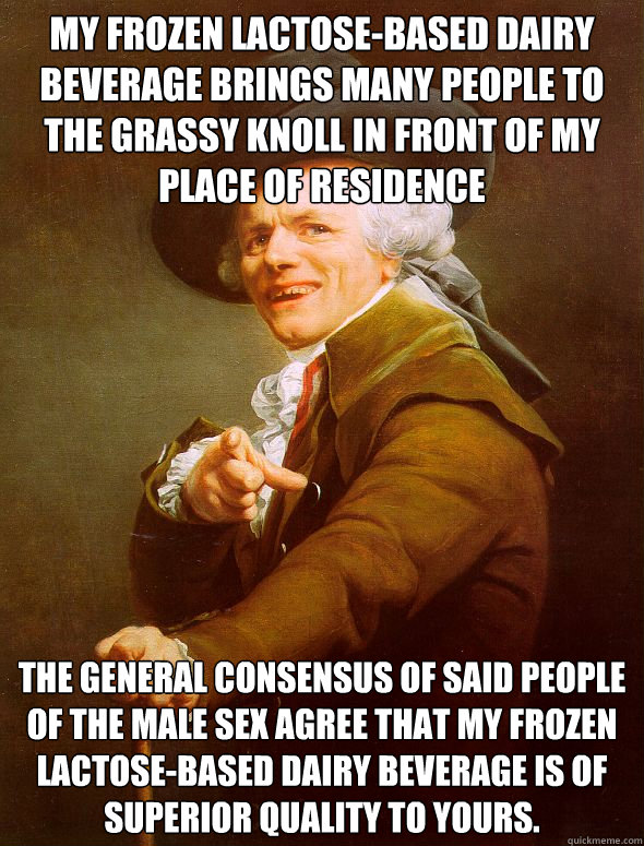 my frozen lactose-based dairy beverage brings many people to the grassy knoll in front of my place of residence the general consensus of said people of the male sex agree that my frozen lactose-based dairy beverage is of superior quality to yours. - my frozen lactose-based dairy beverage brings many people to the grassy knoll in front of my place of residence the general consensus of said people of the male sex agree that my frozen lactose-based dairy beverage is of superior quality to yours.  Joseph Ducreux