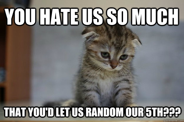 you hate us so much that you'd let us random our 5th???  Sad Kitten