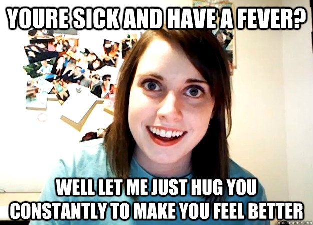 youre sick and have a fever? well let me just hug you constantly to make you feel better  Overly Attached Girlfriend