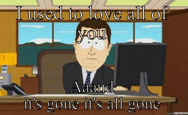 Whenever my friends stop texting me when I ask to hang out - I USED TO LOVE ALL OF YOU AAAND IT'S GONE IT'S ALL GONE aaaand its gone