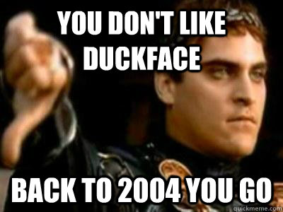 You don't like DUCKFACE Back to 2004 you go  Downvoting Roman