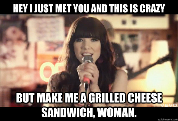 Hey i just met you and this is crazy but make me a grilled cheese sandwich, woman.  