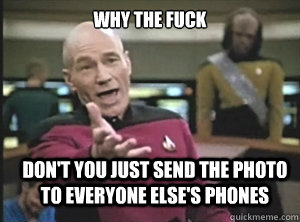why the fuck don't you just send the photo to everyone else's phones  Annoyed Picard