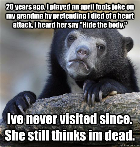 20 years ago, I played an april fools joke on my grandma by pretending I died of a heart attack, I heard her say 