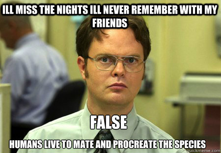 Ill miss the nights Ill never remember with my friends humans live to mate and procreate the species  False  Schrute