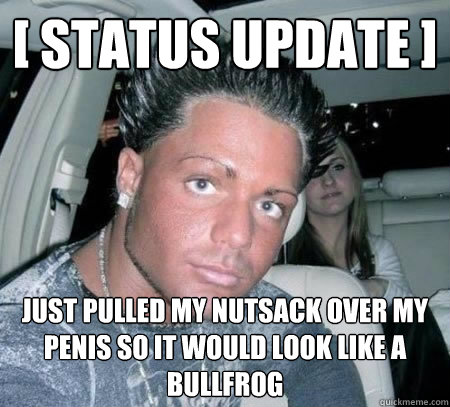 [ status update ] just pulled my nutsack over my penis so it would look like a Bullfrog  Douchebag guy